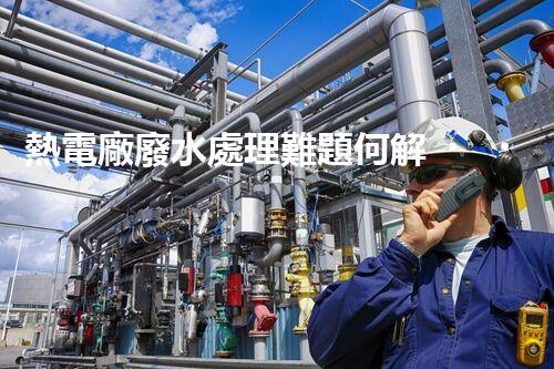 熱電廠廢水處理難題何解？深度探索與前沿技術(shù)應(yīng)用！